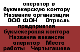 оператор в букмекерскую контору › Название организации ­ ООО“ФОН“ › Отрасль предприятия ­ букмекерская контора › Название вакансии ­ оператор › Место работы ­ Чертыгашева 148 › Минимальный оклад ­ 18 000 › Возраст от ­ 20 › Возраст до ­ 35 - Хакасия респ., Абакан г. Работа » Вакансии   . Хакасия респ.